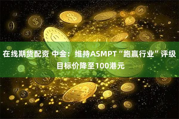 在线期货配资 中金：维持ASMPT“跑赢行业”评级 目标价降至100港元