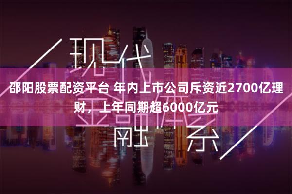 邵阳股票配资平台 年内上市公司斥资近2700亿理财，上年同期超6000亿元