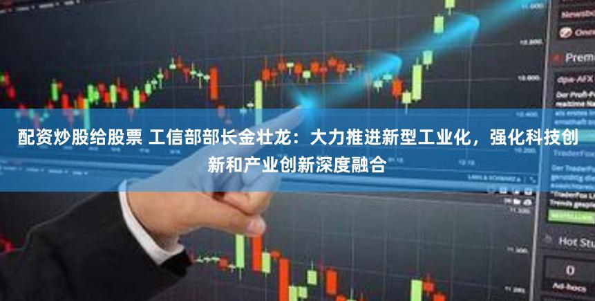 配资炒股给股票 工信部部长金壮龙：大力推进新型工业化，强化科技创新和产业创新深度融合