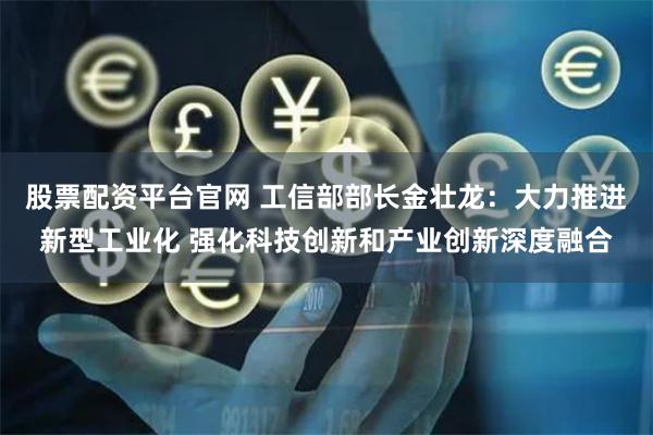 股票配资平台官网 工信部部长金壮龙：大力推进新型工业化 强化科技创新和产业创新深度融合