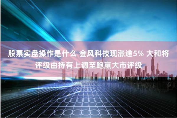 股票实盘操作是什么 金风科技现涨逾5% 大和将评级由持有上调至跑赢大市评级