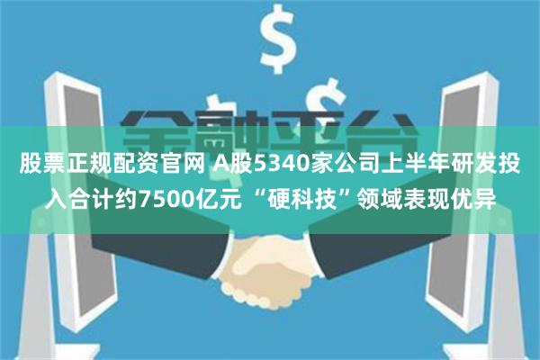 股票正规配资官网 A股5340家公司上半年研发投入合计约7500亿元 “硬科技”领域表现优异