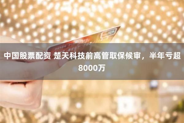 中国股票配资 楚天科技前高管取保候审，半年亏超8000万