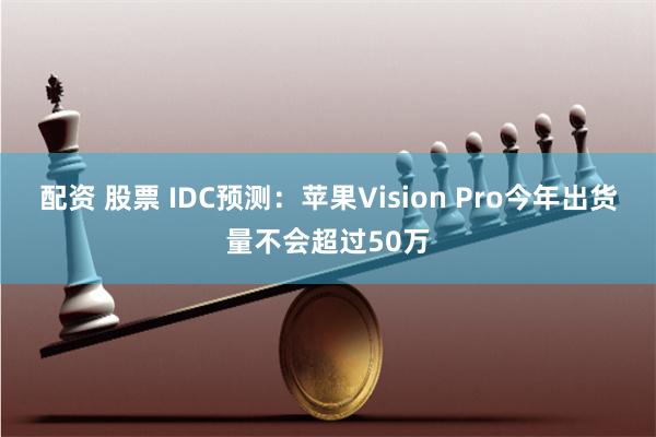 配资 股票 IDC预测：苹果Vision Pro今年出货量不会超过50万