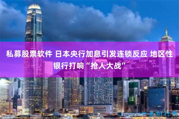 私募股票软件 日本央行加息引发连锁反应 地区性银行打响“抢人大战”