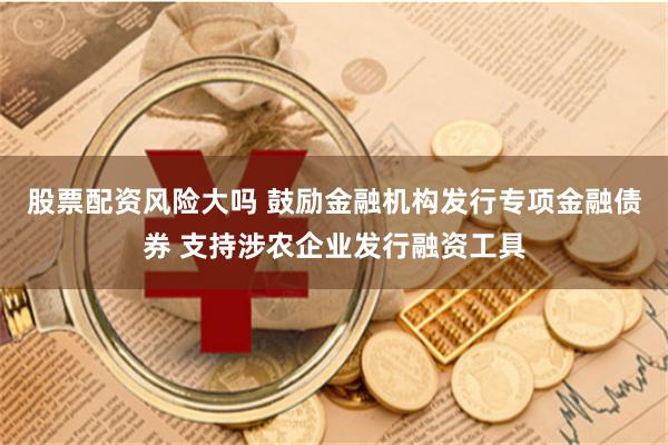 股票配资风险大吗 鼓励金融机构发行专项金融债券 支持涉农企业发行融资工具