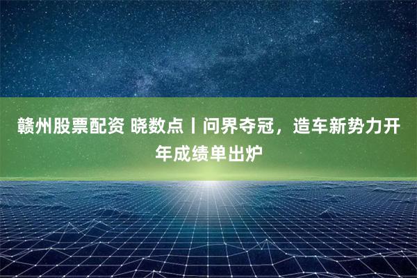 赣州股票配资 晓数点丨问界夺冠，造车新势力开年成绩单出炉