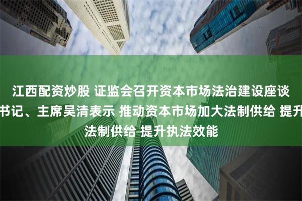 江西配资炒股 证监会召开资本市场法治建设座谈会，党委书记、主席吴清表示 推动资本市场加大法制供给 提升执法效能