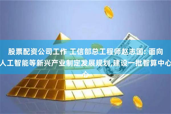 股票配资公司工作 工信部总工程师赵志国: 面向人工智能等新兴产业制定发展规划,建设一批智算中心