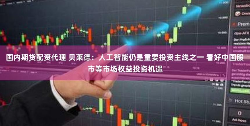 国内期货配资代理 贝莱德：人工智能仍是重要投资主线之一 看好中国股市等市场权益投资机遇