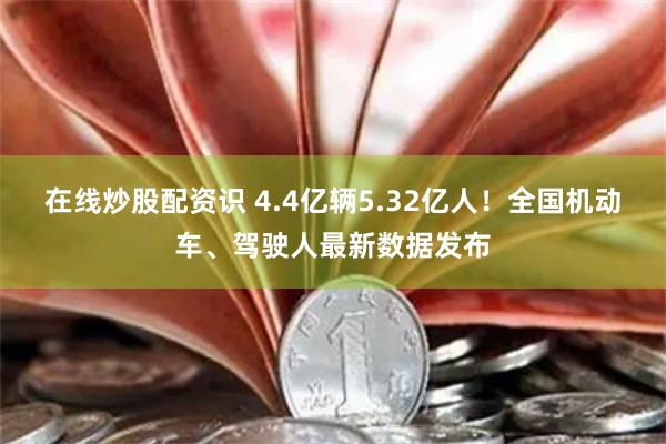 在线炒股配资识 4.4亿辆5.32亿人！全国机动车、驾驶人最新数据发布