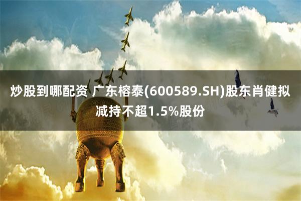 炒股到哪配资 广东榕泰(600589.SH)股东肖健拟减持不超1.5%股份